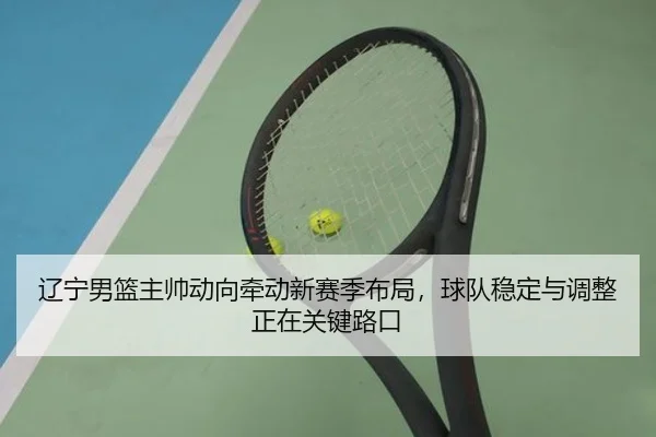 辽宁男篮主帅动向牵动新赛季布局，球队稳定与调整正在关键路口