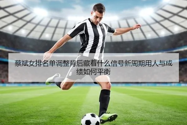 蔡斌女排名单调整背后藏着什么信号新周期用人与成绩如何平衡