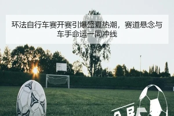 环法自行车赛开赛引爆盛夏热潮，赛道悬念与车手命运一同冲线